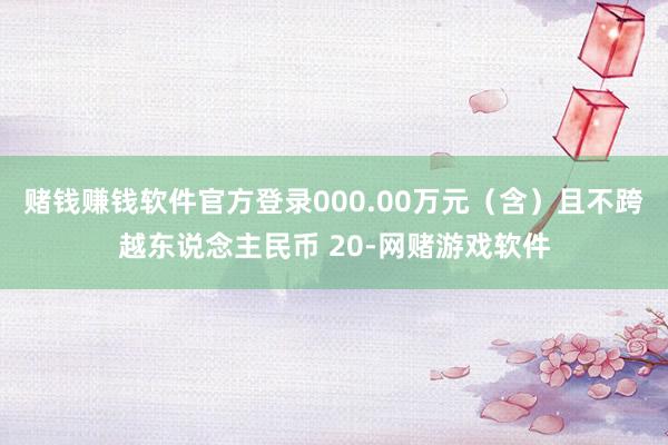 赌钱赚钱软件官方登录000.00万元（含）且不跨越东说念主民币 20-网赌游戏软件