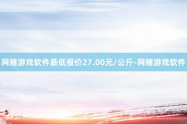 网赌游戏软件最低报价27.00元/公斤-网赌游戏软件