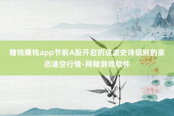 赌钱赚钱app　　节前A股开启的这波史诗级别的豪恣逼空行情-网赌游戏软件