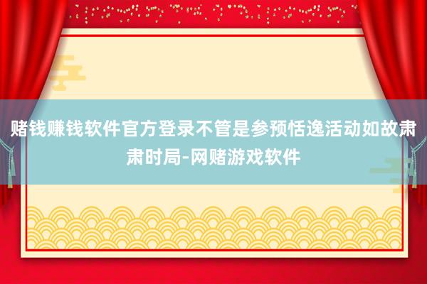 赌钱赚钱软件官方登录不管是参预恬逸活动如故肃肃时局-网赌游戏软件