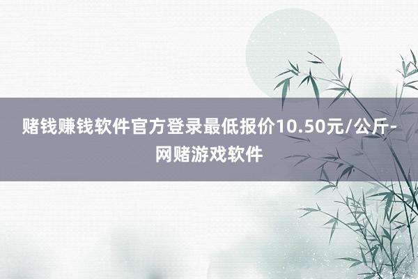 赌钱赚钱软件官方登录最低报价10.50元/公斤-网赌游戏软件