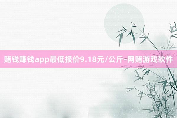 赌钱赚钱app最低报价9.18元/公斤-网赌游戏软件