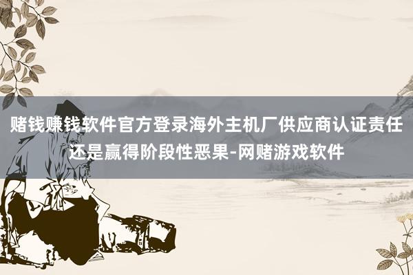 赌钱赚钱软件官方登录海外主机厂供应商认证责任还是赢得阶段性恶果-网赌游戏软件