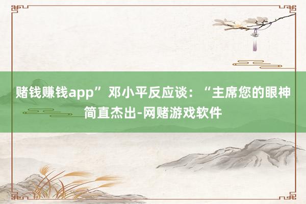 赌钱赚钱app” 邓小平反应谈：“主席您的眼神简直杰出-网赌游戏软件