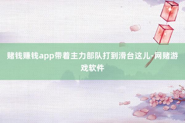 赌钱赚钱app带着主力部队打到滑台这儿-网赌游戏软件