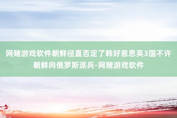 网赌游戏软件朝鲜径直否定了韩好意思英3国不许朝鲜向俄罗斯派兵-网赌游戏软件