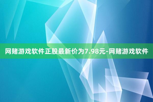 网赌游戏软件正股最新价为7.98元-网赌游戏软件