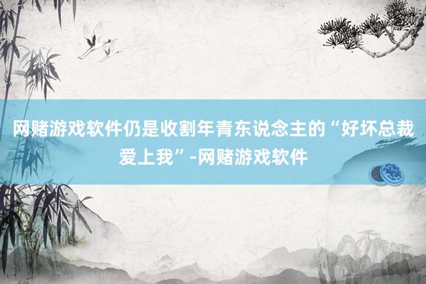 网赌游戏软件仍是收割年青东说念主的“好坏总裁爱上我”-网赌游戏软件