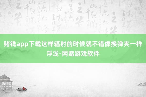 赌钱app下载这样辐射的时候就不错像换弹夹一样浮浅-网赌游戏软件