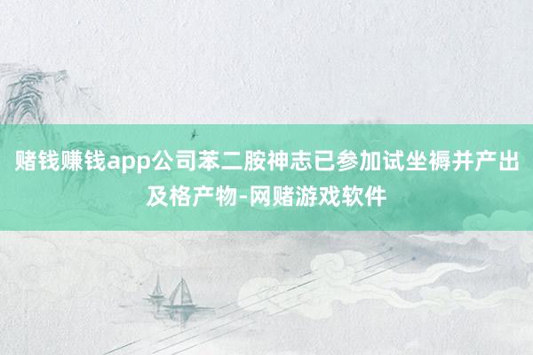 赌钱赚钱app公司苯二胺神志已参加试坐褥并产出及格产物-网赌游戏软件