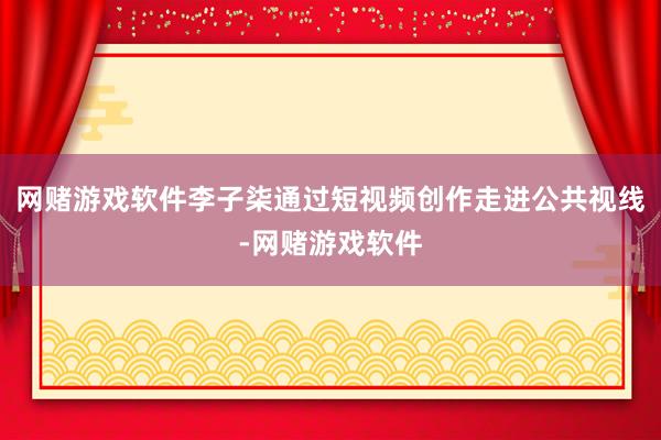 网赌游戏软件李子柒通过短视频创作走进公共视线-网赌游戏软件