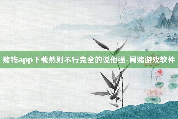 赌钱app下载然则不行完全的说他强-网赌游戏软件