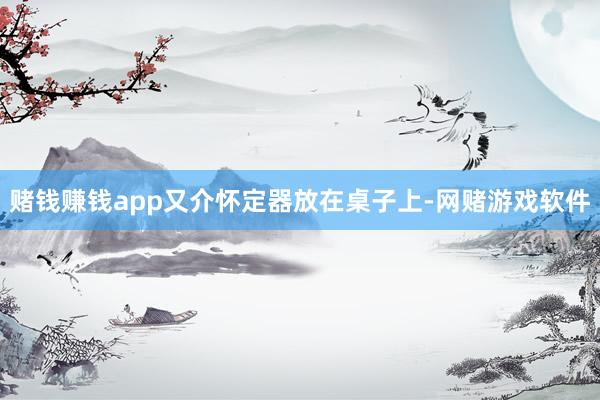 赌钱赚钱app又介怀定器放在桌子上-网赌游戏软件