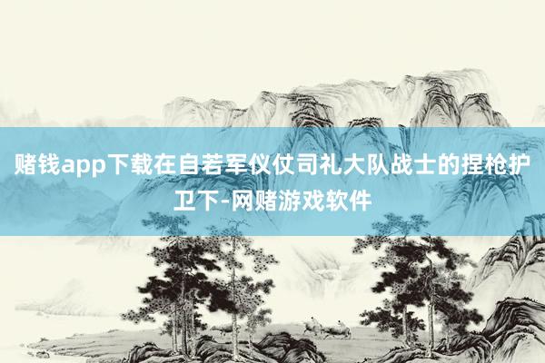 赌钱app下载在自若军仪仗司礼大队战士的捏枪护卫下-网赌游戏软件