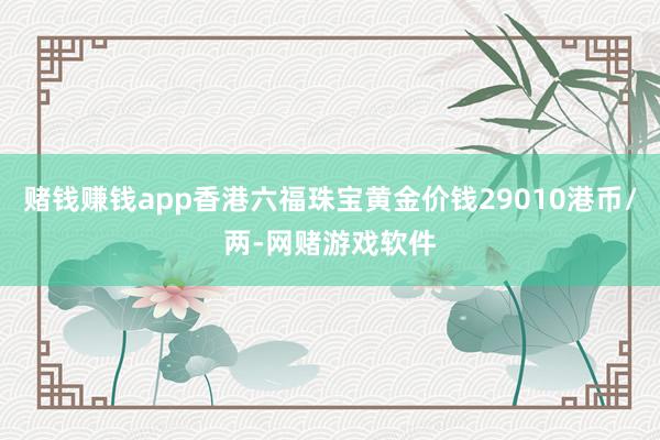 赌钱赚钱app香港六福珠宝黄金价钱29010港币/两-网赌游戏软件