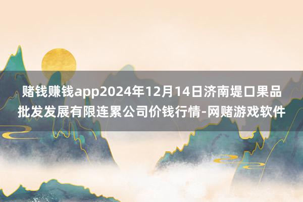 赌钱赚钱app2024年12月14日济南堤口果品批发发展有限连累公司价钱行情-网赌游戏软件