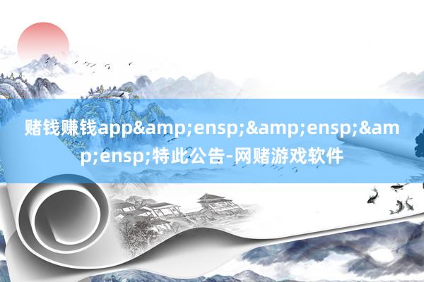 赌钱赚钱app&ensp;&ensp;&ensp;特此公告-网赌游戏软件