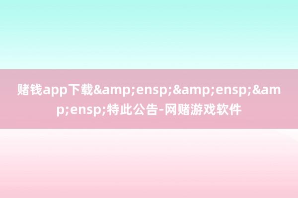 赌钱app下载&ensp;&ensp;&ensp;特此公告-网赌游戏软件