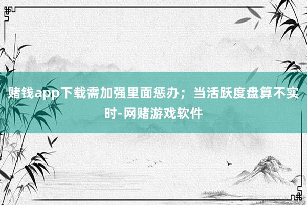 赌钱app下载需加强里面惩办；当活跃度盘算不实时-网赌游戏软件