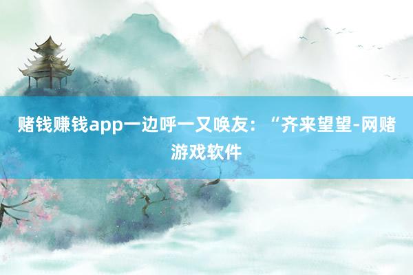 赌钱赚钱app一边呼一又唤友：“齐来望望-网赌游戏软件