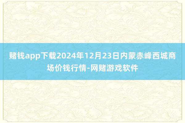 赌钱app下载2024年12月23日内蒙赤峰西城商场价钱行情-网赌游戏软件