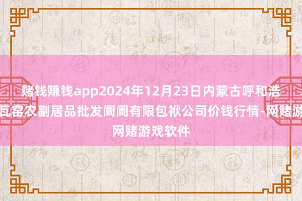 赌钱赚钱app2024年12月23日内蒙古呼和浩特市东瓦窑农副居品批发阛阓有限包袱公司价钱行情-网赌游戏软件