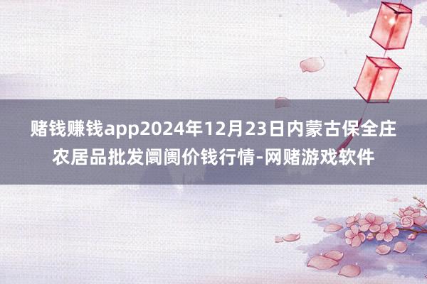 赌钱赚钱app2024年12月23日内蒙古保全庄农居品批发阛阓价钱行情-网赌游戏软件