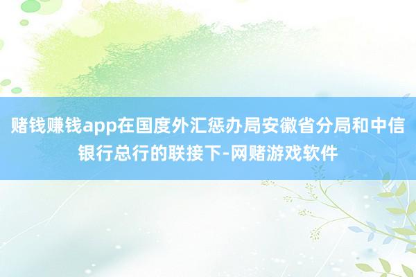 赌钱赚钱app在国度外汇惩办局安徽省分局和中信银行总行的联接下-网赌游戏软件