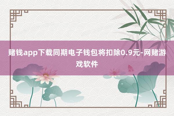 赌钱app下载同期电子钱包将扣除0.9元-网赌游戏软件