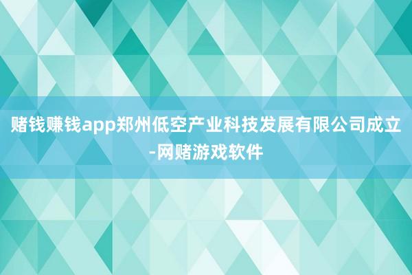 赌钱赚钱app郑州低空产业科技发展有限公司成立-网赌游戏软件