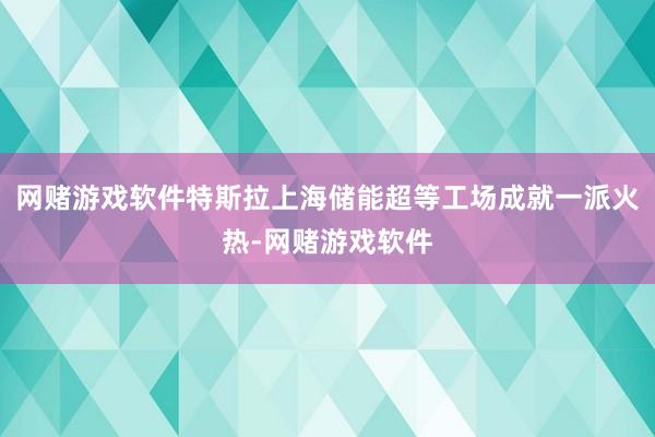 网赌游戏软件特斯拉上海储能超等工场成就一派火热-网赌游戏软件