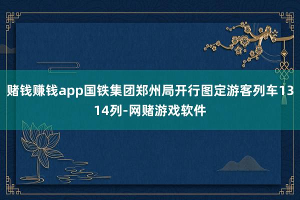 赌钱赚钱app国铁集团郑州局开行图定游客列车1314列-网赌游戏软件