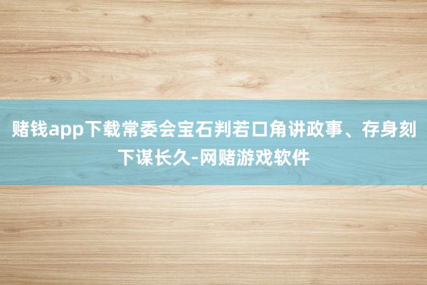 赌钱app下载常委会宝石判若口角讲政事、存身刻下谋长久-网赌游戏软件