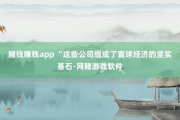 赌钱赚钱app “这些公司组成了寰球经济的坚实基石-网赌游戏软件