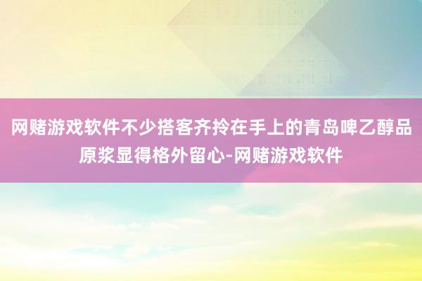 网赌游戏软件不少搭客齐拎在手上的青岛啤乙醇品原浆显得格外留心-网赌游戏软件