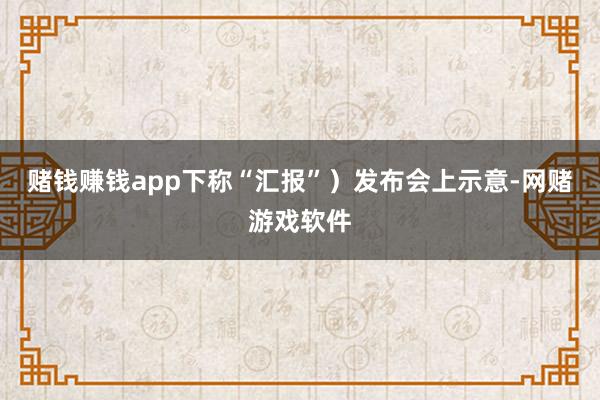 赌钱赚钱app下称“汇报”）发布会上示意-网赌游戏软件