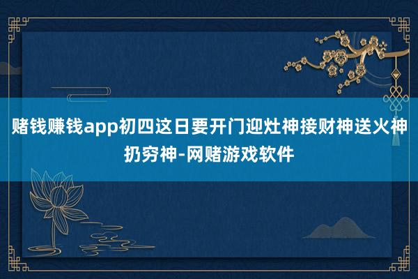 赌钱赚钱app初四这日要开门迎灶神接财神送火神扔穷神-网赌游戏软件