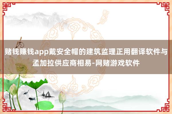 赌钱赚钱app戴安全帽的建筑监理正用翻译软件与孟加拉供应商相易-网赌游戏软件