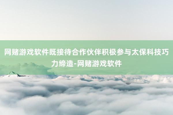 网赌游戏软件既接待合作伙伴积极参与太保科技巧力缔造-网赌游戏软件