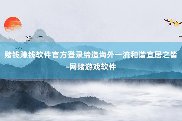 赌钱赚钱软件官方登录缔造海外一流和谐宜居之皆-网赌游戏软件