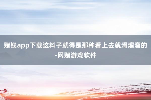 赌钱app下载这料子就得是那种看上去就滑熘溜的-网赌游戏软件